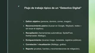 z
Flujo de trabajo típico de un “Detective Digital”
1. Definir objetivo (persona, dominio, correo, imagen).
2. Reconocimiento pasivo (buscar en Google, Wayback, redes—
sin tocar el objetivo).
3. Recopilación (herramientas automáticas: SpiderFoot,
theHarvester, Maltego).
4. Enriquecimiento (reverse image, metadata, registros públicos).
5. Correlación / visualización (Maltego, grafos).
6. Reporte (pruebas, fuentes y recomendaciones de mitigación).
 