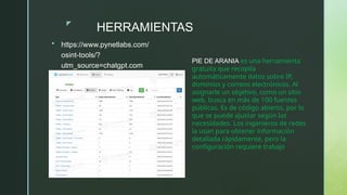 z
HERRAMIENTAS
 https://www.pynetlabs.com/
osint-tools/?
utm_source=chatgpt.com
PIE DE ARANIA es una herramienta
gratuita que recopila
automáticamente datos sobre IP,
dominios y correos electrónicos. Al
asignarle un objetivo, como un sitio
web, busca en más de 100 fuentes
públicas. Es de código abierto, por lo
que se puede ajustar según las
necesidades. Los ingenieros de redes
la usan para obtener información
detallada rápidamente, pero la
configuración requiere trabajo.
 