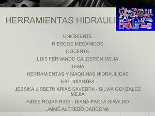 HERRAMIENTAS HIDRAULICAS
                   UNIORIENTE
              RIESGOS MECANICOS
                    DOCENTE
         LUIS FERNANDO CALDERON MEJIA
                      TEMA
     HERRAMIENTAS Y MAQUINAS HIDRAULICAS
                  ESTUDIANTES
 JESSIKA LISBETH ARIAS SAVEDRA - SILVIA GONZALEZ
                      MEJIA
     AIDEE ROJAS RIOS - DIANA PAOLA GIRALDO
            JAIME ALFREDO CARDONA
 