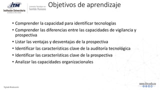 Objetivos de aprendizaje
• Comprender la capacidad para identificar tecnologías
• Comprender las diferencias entre las capacidades de vigilancia y
prospectiva
• Listar las ventajas y desventajas de la prospectiva
• Identificar las características clave de la auditoría tecnológica
• Identificar las características clave de la prospectiva
• Analizar las capacidades organizacionales
 