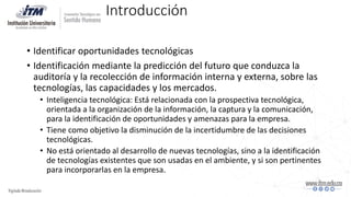 Introducción
• Identificar oportunidades tecnológicas
• Identificación mediante la predicción del futuro que conduzca la
auditoría y la recolección de información interna y externa, sobre las
tecnologías, las capacidades y los mercados.
• Inteligencia tecnológica: Está relacionada con la prospectiva tecnológica,
orientada a la organización de la información, la captura y la comunicación,
para la identificación de oportunidades y amenazas para la empresa.
• Tiene como objetivo la disminución de la incertidumbre de las decisiones
tecnológicas.
• No está orientado al desarrollo de nuevas tecnologías, sino a la identificación
de tecnologías existentes que son usadas en el ambiente, y si son pertinentes
para incorporarlas en la empresa.
 