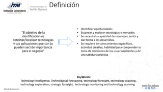 Definición
“El objetivo de la
identificación es
detectar/localizar tecnologías
y sus aplicaciones que son (o
pueden ser) de importancia
para el negocio”
• Identificar oportunidades
• Escanear y explorar tecnologías y mercados
• Se necesita la capacidad de reconocer, sentir y
dar forma a los desarrollos.
• Se requiere de conocimientos específicos,
actividad creativa, habilidad para comprender la
toma de decisiones de los usuarios/clientes y de
una sabiduría práctica
KeyWords:
Technology Intelligence, Technological forecasting, technology foresight, technology scouting,
technology exploration, strategic foresight, technology monitoring and technology scanning
 