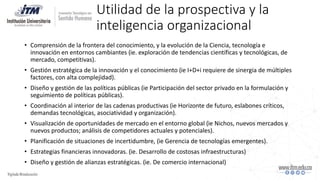 Utilidad de la prospectiva y la
inteligencia organizacional
• Comprensión de la frontera del conocimiento, y la evolución de la Ciencia, tecnología e
innovación en entornos cambiantes (ie. exploración de tendencias científicas y tecnológicas, de
mercado, competitivas).
• Gestión estratégica de la innovación y el conocimiento (ie I+D+i requiere de sinergia de múltiples
factores, con alta complejidad).
• Diseño y gestión de las políticas públicas (ie Participación del sector privado en la formulación y
seguimiento de políticas públicas).
• Coordinación al interior de las cadenas productivas (ie Horizonte de futuro, eslabones críticos,
demandas tecnológicas, asociatividad y organización).
• Visualización de oportunidades de mercado en el entorno global (ie Nichos, nuevos mercados y
nuevos productos; análisis de competidores actuales y potenciales).
• Planificación de situaciones de incertidumbre, (ie Gerencia de tecnologías emergentes).
• Estrategias financieras innovadoras. (ie. Desarrollo de costosas infraestructuras)
• Diseño y gestión de alianzas estratégicas. (ie. De comercio internacional)
 