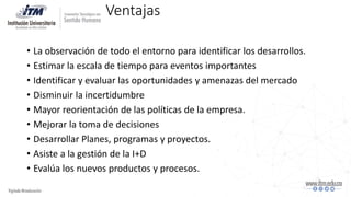 Ventajas
• La observación de todo el entorno para identificar los desarrollos.
• Estimar la escala de tiempo para eventos importantes
• Identificar y evaluar las oportunidades y amenazas del mercado
• Disminuir la incertidumbre
• Mayor reorientación de las políticas de la empresa.
• Mejorar la toma de decisiones
• Desarrollar Planes, programas y proyectos.
• Asiste a la gestión de la I+D
• Evalúa los nuevos productos y procesos.
 