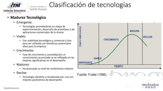 Clasificación de tecnologías
• Madurez Tecnológica
• Emergente:
• Tecnologías prometedoras en etapa de
experimentación, desarrollo de prototipos o de
aplicaciones comerciales de la misma
• Viable:
• Con viabilidad tecnológica y comercial y lista
para ser utilizada con beneficios potenciales
altos para la empresa
• Crecimiento:
• Fase de crecimiento y consolidación, el
conocimiento acumulado se ve reflejado en las
mejoras significativas en el desempeño
• Madurez:
• Ha alcanzado su nivel de rendimiento máximo
• Declive
• Tecnología obsoleta y remplazada por una con
mejores parámetros de desempeño
 