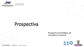 Prospectiva
Prospectiva tecnológica, de
mercado y el entorno
 