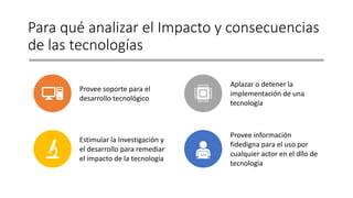 Para qué analizar el Impacto y consecuencias
de las tecnologías
Provee soporte para el
desarrollo tecnológico
Aplazar o detener la
implementación de una
tecnología
Estimular la Investigación y
el desarrollo para remediar
el impacto de la tecnología
Provee información
fidedigna para el uso por
cualquier actor en el dllo de
tecnología
 