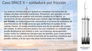 Caso SPACE X – soldadura por fricción
• Los avances introducidos por SpaceX en complejas herramientas de
trabajo resultan asimismo numerosos. Pensemos, por ejemplo, en uno
de los artefactos de aspecto más extraño creados en la fábrica, un
mecanismo de dos pisos diseñado para realizar algo llamado soldadura
por fricción. La máquina permite automatizar el proceso de soldadura de
enormes piezas de metal como las que conforman el cuerpo de los
cohetes Falcon. Un brazo mecánico toma uno de los paneles del cuerpo
del cohete, lo alinea con otro panel y los une mediante un soldador que
puede desplazarse seis metros o más. Las empresas aeroespaciales
suelen evitar las soldaduras siempre que sea posible, pues crean puntos
débiles en el metal, y eso limita el tamaño de las planchas metálicas que
pueden utilizar, a la vez que crea otras restricciones en el diseño.
https://www.youtube.com/watch?v=wbSwFU6tY1c Tomado del libro Elon Musk, de Ashlee Vance
 