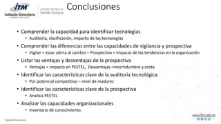 Conclusiones
• Comprender la capacidad para identificar tecnologías
• Auditoría, clasificación, impacto de las tecnologías
• Comprender las diferencias entre las capacidades de vigilancia y prospectiva
• Vigilar = estar alerta al cambio – Prospectiva = impacto de las tendencias en la organización
• Listar las ventajas y desventajas de la prospectiva
• Ventajas = impacto en PESTEL, Desventajas =incertidumbre y costo
• Identificar las características clave de la auditoría tecnológica
• Por potencial competitivo – nivel de madurez
• Identificar las características clave de la prospectiva
• Analisis PESTEL
• Analizar las capacidades organizacionales
• Inventario de conocimiento.
 
