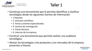 Taller 1
• Construya una herramienta que le permita identificar y clasificar
tecnologías desde las siguientes fuentes de información
• 1 Patentes
• 2. Artículos científicos
• 3. Ferias y eventos especializados
• 4. Centros de investigación
• 5. Fichas técnicas
• 6. Internas de la empresa.
• Construir una herramienta que permita realizar una auditoría
tecnológica
• Alinear las tecnologías a los productos y los mercados de la empresa,
presentes y futuros.
 