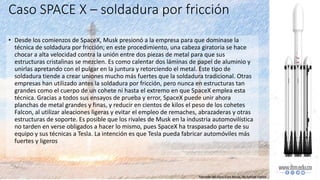Caso SPACE X – soldadura por fricción
• Desde los comienzos de SpaceX, Musk presionó a la empresa para que dominase la
técnica de soldadura por fricción; en este procedimiento, una cabeza giratoria se hace
chocar a alta velocidad contra la unión entre dos piezas de metal para que sus
estructuras cristalinas se mezclen. Es como calentar dos láminas de papel de aluminio y
unirlas apretando con el pulgar en la juntura y retorciendo el metal. Este tipo de
soldadura tiende a crear uniones mucho más fuertes que la soldadura tradicional. Otras
empresas han utilizado antes la soldadura por fricción, pero nunca en estructuras tan
grandes como el cuerpo de un cohete ni hasta el extremo en que SpaceX emplea esta
técnica. Gracias a todos sus ensayos de prueba y error, SpaceX puede unir ahora
planchas de metal grandes y finas, y reducir en cientos de kilos el peso de los cohetes
Falcon, al utilizar aleaciones ligeras y evitar el empleo de remaches, abrazaderas y otras
estructuras de soporte. Es posible que los rivales de Musk en la industria automovilística
no tarden en verse obligados a hacer lo mismo, pues SpaceX ha traspasado parte de su
equipo y sus técnicas a Tesla. La intención es que Tesla pueda fabricar automóviles más
fuertes y ligeros
Tomado del libro Elon Musk, de Ashlee Vance
 