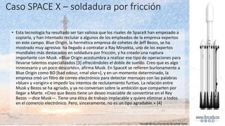 • Esta tecnología ha resultado ser tan valiosa que los rivales de SpaceX han empezado a
copiarla, y han intentado reclutar a algunos de los empleados de la empresa expertos
en este campo. Blue Origin, la hermética empresa de cohetes de Jeff Bezos, se ha
mostrado muy agresiva: ha llegado a contratar a Ray Miryekta, uno de los expertos
mundiales más destacados en soldadura por fricción, y ha creado una ruptura
importante con Musk. «Blue Origin acostumbra a realizar ese tipo de operaciones para
llevarse talentos especializados [3] ofreciéndoles el doble de sueldo. Creo que es algo
innecesario y un poco descortés», afirma Musk. En SpaceX se refieren burlonamente a
Blue Origin como BO [bad odour, «mal olor»], y en un momento determinado, la
empresa creó un filtro de correo electrónico para detectar mensajes con las palabras
«blue» y «origin» e impedir los intentos de reclutamiento furtivo. La relación entre
Musk y Bezos se ha agriado, y ya no conversan sobre la ambición que comparten por
llegar a Marte. «Creo que Bezos tiene un deseo insaciable de convertirse en el Rey
Bezos —dice Musk—. Tiene una ética de trabajo implacable y quiere eliminar a todos
en el comercio electrónico. Pero, sinceramente, no es un tipo agradable.» [4]
Caso SPACE X – soldadura por fricción
Tomado del libro Elon Musk, de Ashlee Vance
 