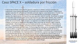 • El desarrollo de Musk como director general y experto en cohetes corrió en paralelo a la
maduración como empresa de SpaceX. Al principio de la trayectoria del Falcon 1, Musk era un
enérgico ejecutivo de software que intentaba aprender algunas cosas básicas de un mundo muy
diferente. En Zip2 y en PayPal se sentía cómodo defendiendo sus posiciones y dirigiendo
equipos de programadores. En SpaceX tuvo que aprender sobre la marcha. Al principio se apoyó
en manuales especializados para reunir el grueso de lo que sabía sobre cohetes. Pero conforme
SpaceX contrataba un genio tras otro, Musk se dio cuenta de que podía aprovecharlos como
fuente de conocimientos. Podía atrapar a un ingeniero en la fábrica de SpaceX y ponerlo a
trabajar a la vez que no dejaba de interrogarlo sobre cierto tipo de válvula o algún material
especializado. «Al principio creía que me estaba poniendo a prueba para ver si dominaba mi
terreno —cuenta Kevin Brogan, uno de los primeros ingenieros—. Entonces me di cuenta de
que estaba intentando aprender cosas. Te hacía preguntas hasta que se empapaba del 90 % de
lo que tú sabías.» La gente que ha pasado bastante tiempo con Musk puede dar fe de su
capacidad para absorber información en cantidades increíbles y recordarla casi a la perfección.
Es una de sus habilidades más impresionantes e intimidantes, y parece que sigue funcionando
en el presente igual de bien que cuando era un niño que no paraba de volcarse libros en el
cerebro. Tras un par de años al frente de SpaceX, Musk se había convertido en un experto
aeroespacial a un nivel al que pocos directores generales de empresas tecnológicas consiguen
siquiera acercarse en sus respectivos campos. «Nos estaba enseñando el valor del tiempo, y
nosotros le estábamos enseñando sobre cohetes», explica Brogan.
Caso SPACE X – soldadura por fricción
Tomado del libro Elon Musk, de Ashlee Vance
 