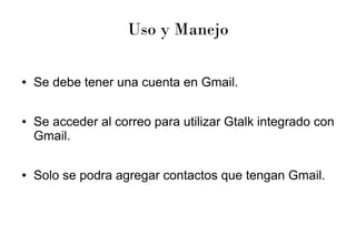 Uso y Manejo
● Se debe tener una cuenta en Gmail.
● Se acceder al correo para utilizar Gtalk integrado con
Gmail.
● Solo se podra agregar contactos que tengan Gmail.
 