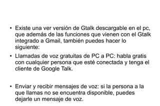 ● Existe una ver versión de Gtalk descargable en el pc,
que además de las funciones que vienen con el Gtalk
integrado a Gmail, también puedes hacer lo
siguiente:
● Llamadas de voz gratuitas de PC a PC: habla gratis
con cualquier persona que esté conectada y tenga el
cliente de Google Talk.
● Enviar y recibir mensajes de voz: si la persona a la
que llamas no se encuentra disponible, puedes
dejarle un mensaje de voz.
 