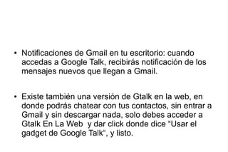 ● Notificaciones de Gmail en tu escritorio: cuando
accedas a Google Talk, recibirás notificación de los
mensajes nuevos que llegan a Gmail.
● Existe también una versión de Gtalk en la web, en
donde podrás chatear con tus contactos, sin entrar a
Gmail y sin descargar nada, solo debes acceder a
Gtalk En La Web y dar click donde dice “Usar el
gadget de Google Talk“, y listo.
 