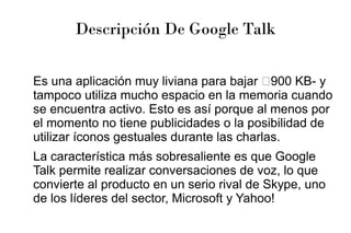 Descripción De Google Talk
Es una aplicación muy liviana para bajar –900 KB- y
tampoco utiliza mucho espacio en la memoria cuando
se encuentra activo. Esto es así porque al menos por
el momento no tiene publicidades o la posibilidad de
utilizar íconos gestuales durante las charlas.
La característica más sobresaliente es que Google
Talk permite realizar conversaciones de voz, lo que
convierte al producto en un serio rival de Skype, uno
de los líderes del sector, Microsoft y Yahoo!
 