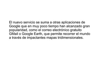 El nuevo servicio se suma a otras aplicaciones de
Google que en muy poco tiempo han alcanzado gran
popularidad, como el correo electrónico gratuito
GMail o Google Earth, que permite recorrer el mundo
a través de impactantes mapas tridimensionales.
 
