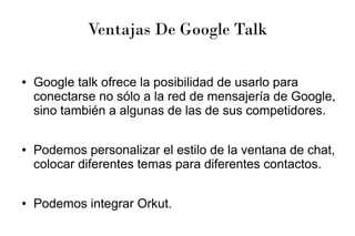 Ventajas De Google Talk
● Google talk ofrece la posibilidad de usarlo para
conectarse no sólo a la red de mensajería de Google,
sino también a algunas de las de sus competidores.
● Podemos personalizar el estilo de la ventana de chat,
colocar diferentes temas para diferentes contactos.
● Podemos integrar Orkut.
 
