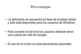 Desventajas
● La aplicación se encuentra en fase de pruebas (beta)
y sólo está disponible para los usuarios de Windows.
● Para acceder al servicio los usuarios deberán tener
una cuenta de mail de Google.
● El uso de la vCard no está plenamente soportado.
 