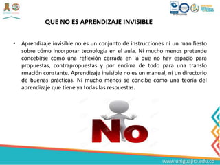 QUE NO ES APRENDIZAJE INVISIBLE
• Aprendizaje invisible no es un conjunto de instrucciones ni un manifiesto
sobre cómo incorporar tecnología en el aula. Ni mucho menos pretende
concebirse como una reflexión cerrada en la que no hay espacio para
propuestas, contrapropuestas y por encima de todo para una transfo
rmación constante. Aprendizaje invisible no es un manual, ni un directorio
de buenas prácticas. Ni mucho menos se concibe como una teoría del
aprendizaje que tiene ya todas las respuestas.
 