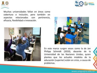 Muchas universidades fallan en áreas como
cobertura e inclusión, pero también en
aspectos relacionados con pertinencia,
eficacia, flexibilidad e innovación.
En este marco surgen voces como la de Jan
Philipp Schmidt (2010), docente de la
Universidad de las Naciones Unidas, quien
plantea que los actuales modelos de la
educación (superior) están en crisis, a causa de
problemas.
 