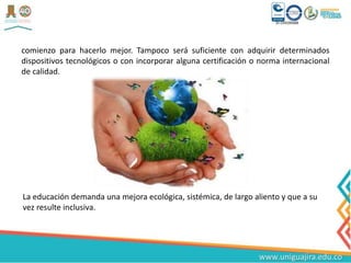 comienzo para hacerlo mejor. Tampoco será suficiente con adquirir determinados
dispositivos tecnológicos o con incorporar alguna certificación o norma internacional
de calidad.
La educación demanda una mejora ecológica, sistémica, de largo aliento y que a su
vez resulte inclusiva.
 