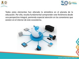 Todos estos elementos han alterado la atmósfera en el planeta de la
educación. Por ello, resulta fundamental comprender este fenómeno desde
una perspectiva integral, poniendo especial atención en las conexiones que
existen en el interior de este ecosistema.
 