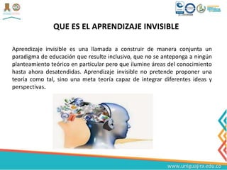 QUE ES EL APRENDIZAJE INVISIBLE
Aprendizaje invisible es una llamada a construir de manera conjunta un
paradigma de educación que resulte inclusivo, que no se anteponga a ningún
planteamiento teórico en particular pero que ilumine áreas del conocimiento
hasta ahora desatendidas. Aprendizaje invisible no pretende proponer una
teoría como tal, sino una meta teoría capaz de integrar diferentes ideas y
perspectivas.
 