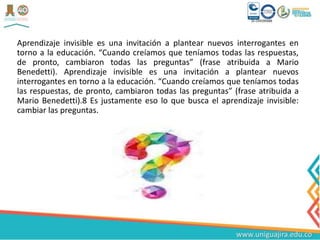 Aprendizaje invisible es una invitación a plantear nuevos interrogantes en
torno a la educación. “Cuando creíamos que teníamos todas las respuestas,
de pronto, cambiaron todas las preguntas” (frase atribuida a Mario
Benedetti). Aprendizaje invisible es una invitación a plantear nuevos
interrogantes en torno a la educación. “Cuando creíamos que teníamos todas
las respuestas, de pronto, cambiaron todas las preguntas” (frase atribuida a
Mario Benedetti).8 Es justamente eso lo que busca el aprendizaje invisible:
cambiar las preguntas.
 