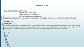 DIARIOS DE CLASE
TEMA: GOOGLE DOCS -DEFINICIÓN
-INTERFAZ DEL PROGRAMA
-CARACTERÍSTICAS GENERALES
-APLICACIÓN DE LA HERRAMIENTA
OBJETIVO: ESTABLECER EL USO DE LAS APLICACIONES DE GOOGLE MEDIANTE LA COMPARTICIÓN DE ARCHIVOS
DESARROLLO:
DEFINICIÓN.-
Funciona como un potente procesador de texto y hoja de cálculo todo en línea que nos permite, por ejemplo, crear nuevos tipos de
documentos, editar los que ya teníamos o compartirlos en la red con otros usuarios; Google Docs te permite mantener tu trabajo en la
nube, y lo hace accesible para ti desde cualquier lugar y cualquier tipo de computadora con conexión a Internet.
 