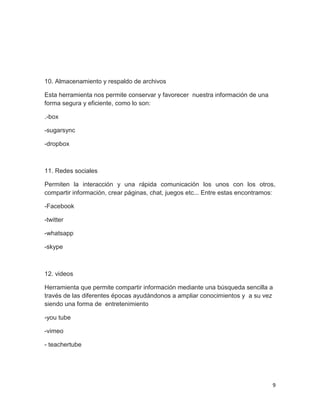 9
10. Almacenamiento y respaldo de archivos
Esta herramienta nos permite conservar y favorecer nuestra información de una
forma segura y eficiente, como lo son:
.-box
-sugarsync
-dropbox
11. Redes sociales
Permiten la interacción y una rápida comunicación los unos con los otros,
compartir información, crear páginas, chat, juegos etc... Entre estas encontramos:
-Facebook
-twitter
-whatsapp
-skype
12. videos
Herramienta que permite compartir información mediante una búsqueda sencilla a
través de las diferentes épocas ayudándonos a ampliar conocimientos y a su vez
siendo una forma de entretenimiento
-you tube
-vimeo
- teachertube
 