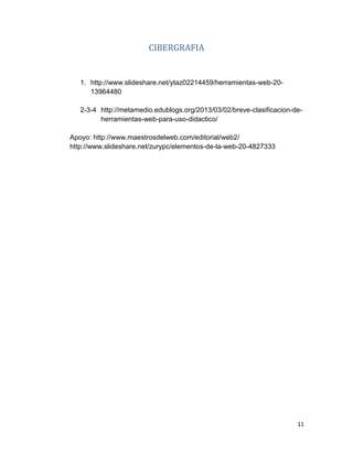 11
CIBERGRAFIA
1. http://www.slideshare.net/ytaz02214459/herramientas-web-20-
13964480
2-3-4 http://metamedio.edublogs.org/2013/03/02/breve-clasificacion-de-
herramientas-web-para-uso-didactico/
Apoyo: http://www.maestrosdelweb.com/editorial/web2/
http://www.slideshare.net/zurypc/elementos-de-la-web-20-4827333
 