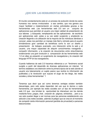 5
¿QUE SON LAS HERRAMIENTAS WEB 2.0?
El mundo constantemente está en un proceso de evolución donde los seres
humanos nos vemos involucrados a ese cambio, que nos genera una
mayor facilidad e implementación en ciertas actividades gracias a las
herramientas web .Las herramientas web 2.0 son un conjunto de
aplicaciones que permiten al usuario una mejor calidad de presentación de
sus labores y búsqueda, remplazando así las aplicaciones de escritorio
por aplicaciones web ,estas a su vez están surgiendo y ampliando su
creación llegando a la utilización de la mayoría de los individuos dándose a
conocer ,estas nos permiten un manejo más fácil y cómodo para el usuario
brindándonos gran cantidad de beneficios como lo son un diseño y
presentación de trabajos avanzado, una interacción entre la web y el
usuario, una mayor capacidad de adquirir conocimientos navegando ,
compartir información, y la creación de documentos entre otras.Estamos
evidenciando una gran evolución a comparación de las herramientas web
1.0 en ellas se presentó un surgimiento de navegadores y la creación del
lenguaje HTTP en los navegadores.
Cuando hablamos de web 2.0 hacemos referencia a un ‘’fenómeno social
surgido a partir del desarrollo de diversas aplicaciones en internet, ‘’el
termino establece una distinción entre la primera época de la web (donde el
usuario era básicamente un sujeto pasivo que recibía la información ola
publicaba) y la revolución que supuso el auge de los blogs, las redes
sociales y otras herramientas’’ 1
Tenemos que decir que así como tenemos ventajas existen también
desventajas, pero solo estas dependen del uso que le demos a cada
herramienta, por ejemplo las redes sociales son un tipo de herramientas
web 2.0 que nos brindan la oportunidad de interactuar con los demás
mediante foros ,juegos, chat , creación de páginas, entreotras… pero a su
vez esto pueden llegar a ser nocivas para las personas estableciendo una
adicción a las redes sociales ,además el peligro que se crea en el momento
de compartir cierta información personal (perdida de privacidad) a personas
desconocidas
 