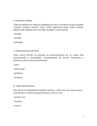 7
4. Escritorios virtuales
‘’Esta herramienta nos ofrece la posibilidad de crear un escritorio donde se pueden
conjuntar diversos servicios como correo electrónico, blogs, redes sociales,
páginas web, etcétera, para una mejor consulta’’3, encontramos:
-netvibes
-symbalo
-protopage
5. Presentaciones multimedia
Tiene como función la creación de presentaciones de un modo más
evolucionado y actualizado, proyectándolo de forma interactiva y
dinámica, entre estas encontramos:
-prezi
-sliderocket
-slidesare
-powtoon
6. Video Presentaciones
Nos ofrece la posibilidad de grabar audios y videos de una manera útil y
sencilla para nuestras presentaciones, como lo son:
-present.me
-vcasmo
-knovio
 