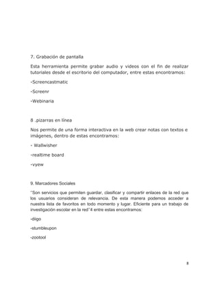 8
7. Grabación de pantalla
Esta herramienta permite grabar audio y videos con el fin de realizar
tutoriales desde el escritorio del computador, entre estas encontramos:
-Screencastmatic
-Screenr
-Webinaria
8 .pizarras en línea
Nos permite de una forma interactiva en la web crear notas con textos e
imágenes, dentro de estas encontramos:
- Wallwisher
-realtime board
-vyew
9. Marcadores Sociales
‘’Son servicios que permiten guardar, clasificar y compartir enlaces de la red que
los usuarios consideran de relevancia. De esta manera podemos acceder a
nuestra lista de favoritos en todo momento y lugar. Eficiente para un trabajo de
investigación escolar en la red’’4 entre estas encontramos:
-diigo
-stumbleupon
-zootool
 