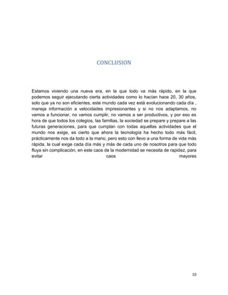 10
CONCLUSION
Estamos viviendo una nueva era, en la que todo va más rápido, en la que
podemos seguir ejecutando cierta actividades como lo hacían hace 20, 30 años,
solo que ya no son eficientes, este mundo cada vez está evolucionando cada día ,
maneja información a velocidades impresionantes y si no nos adaptamos, no
vamos a funcionar, no vamos cumplir, no vamos a ser productivos, y por eso es
hora de que todos los colegios, las familias, la sociedad se prepare y prepare a las
futuras generaciones, para que cumplan con todas aquellas actividades que el
mundo nos exige, es cierto que ahora la tecnología ha hecho todo más fácil,
prácticamente nos da todo a la mano, pero esto con llevo a una forma de vida más
rápida, la cual exige cada día más y más de cada uno de nosotros para que todo
fluya sin complicación, en este caos de la modernidad se necesita de rapidez, para
evitar caos mayores
 