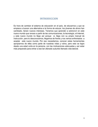 3
INTRODUCCION
Es hora de cambiar el sistema de educación en el país, de educarnos y que se
empiece a buscar una alternativa a la forma de educar, los jóvenes de ahora han
cambiado, tienen nuevos intereses. Tenemos que aprender a sobrevivir en este
nuevo mundo que renace a partir de las comunicaciones, la tecnología, el Internet,
y este nuevo mundo no llego así porque si, llego con su propio manual de
instrucción, pero lo desconocemos, llegamos de frente y nos vemos enfrentados a
aceptar este nuevo mundo. Por eso necesitamos, conocer estas herramientas
apropiarnos de ellas como parte de nuestras vidas y rutina, pero esto se logra
desde una edad corta en la persona, con las motivaciones adecuadas y así estar
más preparado para entrar a ese tan afanado suburbio llamado vida laboral.
 