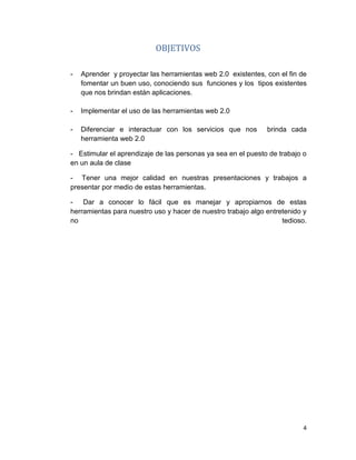 4
OBJETIVOS
- Aprender y proyectar las herramientas web 2.0 existentes, con el fin de
fomentar un buen uso, conociendo sus funciones y los tipos existentes
que nos brindan están aplicaciones.
- Implementar el uso de las herramientas web 2.0
- Diferenciar e interactuar con los servicios que nos brinda cada
herramienta web 2.0
- Estimular el aprendizaje de las personas ya sea en el puesto de trabajo o
en un aula de clase
- Tener una mejor calidad en nuestras presentaciones y trabajos a
presentar por medio de estas herramientas.
- Dar a conocer lo fácil que es manejar y apropiarnos de estas
herramientas para nuestro uso y hacer de nuestro trabajo algo entretenido y
no tedioso.
 