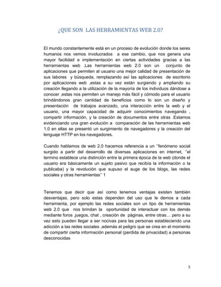 5
¿QUE SON LAS HERRAMIENTAS WEB 2.0?
El mundo constantemente está en un proceso de evolución donde los seres
humanos nos vemos involucrados a ese cambio, que nos genera una
mayor facilidad e implementación en ciertas actividades gracias a las
herramientas web .Las herramientas web 2.0 son un conjunto de
aplicaciones que permiten al usuario una mejor calidad de presentación de
sus labores y búsqueda, remplazando así las aplicaciones de escritorio
por aplicaciones web ,estas a su vez están surgiendo y ampliando su
creación llegando a la utilización de la mayoría de los individuos dándose a
conocer ,estas nos permiten un manejo más fácil y cómodo para el usuario
brindándonos gran cantidad de beneficios como lo son un diseño y
presentación de trabajos avanzado, una interacción entre la web y el
usuario, una mayor capacidad de adquirir conocimientos navegando ,
compartir información, y la creación de documentos entre otras .Estamos
evidenciando una gran evolución a comparación de las herramientas web
1.0 en ellas se presentó un surgimiento de navegadores y la creación del
lenguaje HTTP en los navegadores.
Cuando hablamos de web 2.0 hacemos referencia a un ‘’fenómeno social
surgido a partir del desarrollo de diversas aplicaciones en internet, ‘’el
termino establece una distinción entre la primera época de la web (donde el
usuario era básicamente un sujeto pasivo que recibía la información o la
publicaba) y la revolución que supuso el auge de los blogs, las redes
sociales y otras herramientas’’ 1
Tenemos que decir que así como tenemos ventajas existen también
desventajas, pero solo estas dependen del uso que le demos a cada
herramienta, por ejemplo las redes sociales son un tipo de herramientas
web 2.0 que nos brindan la oportunidad de interactuar con los demás
mediante foros ,juegos, chat , creación de páginas, entre otras… pero a su
vez esto pueden llegar a ser nocivas para las personas estableciendo una
adicción a las redes sociales ,además el peligro que se crea en el momento
de compartir cierta información personal (perdida de privacidad) a personas
desconocidas
 