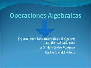 Operaciones fundamentales del algebra; trabajo realizado por: Jesús Hernández Vázquez Carlos Osvaldo Ortiz 