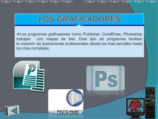 Los programas graficadores como Publisher, CorelDraw, Photoshop
trabajan    con mapas de bits. Este tipo de programas facilitan
la creación de ilustraciones profesionales desde los mas sencillos hasta
los mas complejos.
 