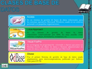 Access
• Es un sistema de gestión de bases de datos relacionales para
  los sistemas operativos Microsoft Windows, usado en un entorno
  personal o en pequeñas organizaciones.

 Lotus-Approach
• Es un sistema de gestión               de bases  de datos
  relacionales comercializado por IBM, Es muy sencillo crear
  informes complejos, formularios, resúmenes, etc.

  Visual FoxPro
• Es un lenguaje de programación orientado a objetos que posee un
  Sistema Gestor de Bases de datos y Sistema administrador de
  bases de datos relacionales, producido por Microsoft.

  Dbase
• Fue el primer Sistema de gestión de base de datos usado
  ampliamente para microcomputadoras, publicado por Ashton-
  Tate para CP/M.
 