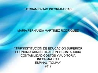 HERRAMIENTAS INFORMÁTICAS




  MARÍA FERNANDA MARTÍNEZ RODRÍGUEZ




“ITFIP”INSTITUCION DE EDUCACION SUPERIOR
  ECONOMIA ADMINISTRACION Y CONTADURIA
     CONTABILIDAD COSTOS Y AUDITORIA
               INFORMATICA I
              ESPINAL “TOLIMA”
                    2012
 