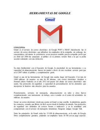 HERRAMIENTAS DE GOOGLE
Gmail
CONCEPTO:
Gmail es el servicio de correo electrónico de Google POP3 e IMAP. Inicialmente fue el
servicio de correo electrónico que utilizaban los empleados de la compañía, sin embargo, las
características del mismo lo convirtieron en un proyecto rentable para la compañía por lo que
en Abril del 2004 fue anunciado al público en su primera versión Beta a la que se podía
acceder solamente con una invitación.
Su clara familiaridad con el buscador de Google, la practicidad de sus herramientas y su
capacidad de almacenamiento fueron los puntos a favor de este excelente servicio para que
en el 2007 saliera al público y completamente gratis.
Gmail es una de las herramientas de Google más usadas luego del buscador. Con más de
1000 millones de usuarios en más de 40 idiomas, este correo electrónico desplazo a
Hotmail (ahora Outlook) en el año 2012 del puesto del cliente de correo electrónico más
usado. Sus protocolos de seguridad, y capacidad de personalización de los elementos que
incorporan lo hicieron más atractivo para los usuarios.
Posteriormente, servicios de mensajería, almacenamiento en nube y otros fueron
complementando este instrumento de trabajo, ocio o estudio en el centro de actividades de
millones de usuarios.
Enviar un correo electrónico desde una cuenta en Gmail es muy sencillo, la plataforma guarda
los contactos, creando una libreta de fácil acceso desde la bandeja de entrada. Sus protocolos
de seguridad nos defienden de correos basura o maliciosos y en la actualidad está
compenetrado con el servicio de mensajería instantánea Hangouts antiguo Google Talk.
Entre las principales de Gmail están los 15 GB de almacenamiento en la nube de Google
Drive completamente gratuitos, pudiendo ser ampliados hasta 30 TB con un pago especial.
 