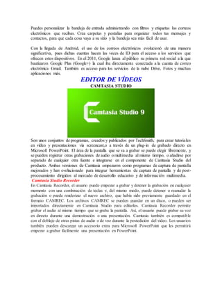 Puedes personalizar la bandeja de entrada administrando con filtros y etiquetas los correos
electrónicos que recibas. Crea carpetas y pestañas para organizar todos tus mensajes y
contactos, para que cada cosa vaya a su sitio y la bandeja sea más fácil de usar.
Con la llegada de Android, el uso de los correos electrónicos evolucionó de una manera
significativa, pues dichas cuentas hacen las veces de ID para el acceso a los servicios que
ofrecen estos dispositivos. En el 2011, Google lanza al público su primera red social a la que
bautizaron Google Plus (Google+) la cual iba directamente conectada a la cuenta de correo
electrónica Gmail. También es acceso para los servicios de la nube Drive, Fotos y muchas
aplicaciones más.
EDITOR DE VÍDEOS
CAMTASIA STUDIO
Son unos conjuntos de programas, creados y publicados por TechSmith, para crear tutoriales
en vídeo y presentaciones vía screencast,o a través de un plug-in de grabado directo en
Microsoft PowerPoint. El área de la pantalla que se va a grabar se puede elegir libremente, y
se pueden registrar otras grabaciones de audio o multimedia al mismo tiempo, o añadirse por
separado de cualquier otra fuente e integrarse en el componente de Camtasia Studio del
producto. Ambas versiones de Camtasia empezaron como programas de captura de pantalla
mejorados y han evolucionado para integrar herramientas de captura de pantalla y de post-
procesamiento dirigidos al mercado de desarrollo educativo y de información multimedia.
Camtasia Studio Recorder
En Camtasia Recorder, el usuario puede empezar a grabar y detener la grabación en cualquier
momento con una combinación de teclas y, del mismo modo, puede detener o reanudar la
grabación o puede renderizar el nuevo archivo, que había sido previamente guardado en el
formato CAMREC. Los archivos CAMREC se pueden guardar en un disco, o pueden ser
importados directamente en Camtasia Studio para editarlos. Camtasia Recorder permite
grabar el audio al mismo tiempo que se graba la pantalla. Así, el usuario puede grabar su voz
en directo durante una demostración o una presentación. Camtasia también es compatible
con el doblaje de otras pistas de audio o de voz durante la postedición del vídeo. Los usuarios
también pueden descargar un accesorio extra para Microsoft PowerPoint que les permitirá
empezar a grabar fácilmente una presentación en PowerPoint.
 