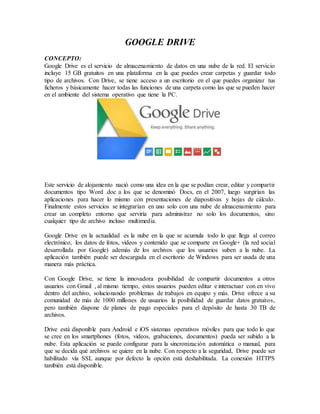 GOOGLE DRIVE
CONCEPTO:
Google Drive es el servicio de almacenamiento de datos en una nube de la red. El servicio
incluye 15 GB gratuitos en una plataforma en la que puedes crear carpetas y guardar todo
tipo de archivos. Con Drive, se tiene acceso a un escritorio en el que puedes organizar tus
ficheros y básicamente hacer todas las funciones de una carpeta como las que se pueden hacer
en el ambiente del sistema operativo que tiene la PC.
Este servicio de alojamiento nació como una idea en la que se podían crear, editar y compartir
documentos tipo Word .doc a los que se denominó Docs, en el 2007, luego surgirían las
aplicaciones para hacer lo mismo con presentaciones de diapositivas y hojas de cálculo.
Finalmente estos servicios se integrarían en uno solo con una nube de almacenamiento para
crear un completo entorno que serviría para administrar no solo los documentos, sino
cualquier tipo de archivo incluso multimedia.
Google Drive en la actualidad es la nube en la que se acumula todo lo que llega al correo
electrónico, los datos de fotos, videos y contenido que se comparte en Google+ (la red social
desarrollada por Google) además de los archivos que los usuarios suben a la nube. La
aplicación también puede ser descargada en el escritorio de Windows para ser usada de una
manera más práctica.
Con Google Drive, se tiene la innovadora posibilidad de compartir documentos a otros
usuarios con Gmail , al mismo tiempo, estos usuarios pueden editar e interactuar con en vivo
dentro del archivo, solucionando problemas de trabajos en equipo y más. Drive ofrece a su
comunidad de más de 1000 millones de usuarios la posibilidad de guardar datos gratuitos,
pero también dispone de planes de pago especiales para el depósito de hasta 30 TB de
archivos.
Drive está disponible para Android e iOS sistemas operativos móviles para que todo lo que
se cree en los smartphones (fotos, videos, grabaciones, documentos) pueda ser subido a la
nube. Esta aplicación se puede configurar para la sincronización automática o manual, para
que se decida qué archivos se quiere en la nube. Con respecto a la seguridad, Drive puede ser
habilitado vía SSL aunque por defecto la opción está deshabilitada. La conexión HTTPS
también está disponible.
 