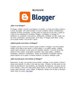 BLOGGER
¿Qué es un blogger?
Un blogger, también conocido como bloguero en español, es el autor de un blog o bitácora,
es decir, una página web a modo de diario en la que se publican artículos periódicamente,
ordenados de forma coronológica. Un blog puede ser creado por un solo autor, o puede ser
el fruto de las contribuciones de distintos bloggers. Los bloggers se encargan de
administrar los comentarios de los lectores, estableciendo un diálogo con ellos, siendo esta
una de las características más interesantes de los blogs. Un blogger puede firmar su blog
con su propio nombre o con un nick o apodo.
¿Quién puede convertirse en blogger?
Cualquier persona con acceso a Internet puede convertirse en blogger. Una de las grandes
ventajas de los blogs es que, gracias a su facil manejo y a su registro gratuito, cualquier
usuario puede convertirse en una especie de “periodista anónimo”. Los temas de un blog
pueden ser muy variados: desde diarios personales, hasta temas políticos, científicos,
tecnológicos, educativos o periodísticos. Incluso los propietarios de pequeños negocios
pueden disponer de un espacio en Internet dedicado a su empresa totalmente gratis.
¿Qué necesito para convertirme en blogger?
Básicamente, lo único que necesitas para convertirte en blogger es una conexión a Internet,
tiempo para dedicarle a tu blog y tener algo que contar. Actualizar un blog puede ser una
forma de entretenimiento muy productiva, que mantendrá tus inquietudes y tus ganas de estar
al día. Además, a través de tu blog puedes atraer lectores, lo cual es una buena manera de
conocer gente interesante y hacer amigos. Si finalmente decides crear un blog, te deseamos
mucha suerte en tu nueva vida virtual.
 