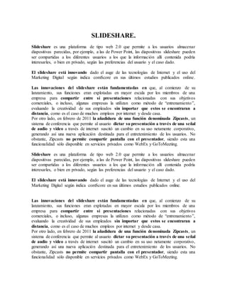 SLIDESHARE.
Slideshare es una plataforma de tipo web 2.0 que permite a los usuarios almacenar
diapositivas parecidas, por ejemplo, a las de Power Point, las diapositivas slideshare pueden
ser compartidas a los diferentes usuarios a los que la información allí contenida podría
interesarles, o bien en privado, según las preferencias del usuario y el caso dado.
El slideshare está innovando dado el auge de las tecnologías de Internet y el uso del
Marketing Digital según indica comScore en sus últimos estudios publicados online.
Las innovaciones del slideshare están fundamentadas en que, al comienzo de su
lanzamiento, sus funciones eran explotadas en mayor escala por los miembros de una
empresa para compartir entre sí presentaciones relacionadas con sus objetivos
comerciales, o incluso, algunas empresas la utilizan como método de “entrenamiento”,
evaluando la creatividad de sus empleados sin importar que estos se encontraran a
distancia, como es el caso de muchos empleos por internet y desde casa.
Por otro lado, en febrero de 2011 la añadidura de una función denominada Zipcasts, un
sistema de conferencia que permite al usuario dictar su presentación a través de una señal
de audio y video a través de internet suscitó un cambio en su uso netamente corporativo,
generando así una nueva aplicación destinada para el entretenimiento de los usuarios. No
obstante, Zipcasts no permite compartir pantalla con el presentador, siendo esta una
funcionalidad sólo disponible en servicios privados como WebEx y GoToMeeting.
Slideshare es una plataforma de tipo web 2.0 que permite a los usuarios almacenar
diapositivas parecidas, por ejemplo, a las de Power Point, las diapositivas slideshare pueden
ser compartidas a los diferentes usuarios a los que la información allí contenida podría
interesarles, o bien en privado, según las preferencias del usuario y el caso dado.
El slideshare está innovando dado el auge de las tecnologías de Internet y el uso del
Marketing Digital según indica comScore en sus últimos estudios publicados online.
Las innovaciones del slideshare están fundamentadas en que, al comienzo de su
lanzamiento, sus funciones eran explotadas en mayor escala por los miembros de una
empresa para compartir entre sí presentaciones relacionadas con sus objetivos
comerciales, o incluso, algunas empresas la utilizan como método de “entrenamiento”,
evaluando la creatividad de sus empleados sin importar que estos se encontraran a
distancia, como es el caso de muchos empleos por internet y desde casa.
Por otro lado, en febrero de 2011 la añadidura de una función denominada Zipcasts, un
sistema de conferencia que permite al usuario dictar su presentación a través de una señal
de audio y video a través de internet suscitó un cambio en su uso netamente corporativo,
generando así una nueva aplicación destinada para el entretenimiento de los usuarios. No
obstante, Zipcasts no permite compartir pantalla con el presentador, siendo esta una
funcionalidad sólo disponible en servicios privados como WebEx y GoToMeeting.
 