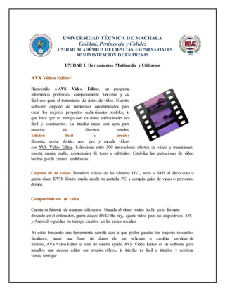 UNIVERSIDAD TÉCNICA DE MACHALA
Calidad, Pertinencia y Calidez
UNIDAD ACADÉMICA DE CIENCIAS EMPRESARIALES
ADMINISTRACIÓN DE EMPRESAS
UNIDAD I: Herramientas Multimedia y Utilitarios
AVS Video Editor
Bienvenido a AVS Video Editor, un programa
informático poderoso, completamente funcional y de
fácil uso para el tratamiento de datos de vídeo. Nuestro
software dispone de numerosas oportunidades para
crear los mejores proyectos audiovisuales posibles, lo
que hace que su trabajo con los datos audiovisuales sea
fácil y constructivo. La interfaz única será apta para
usuarios de diversos niveles.
Edición fácil y precisa
Recorta, corta, divide, une, gira y mezcla vídeos
con AVS Video Editor. Selecciona entre 300 innovadores efectos de vídeo y transiciones.
Inserta menús, audio, comentarios de texto y subtítulos. Estabiliza las grabaciones de vídeo
hechas por la cámara temblorosa.
Captura de tu vídeo: Transfiere vídeos de las cámaras DV-, web- o VHS al disco duro o
graba disco DVD. Graba media desde tu pantalla PC y compila guías de vídeo o proyectos
demos.
Compartimiento de vídeo
Cuenta tu historia de maneras diferentes. Guarda el vídeo recién hecho en el formato
deseado en el ordenador, graba discos DVD/Blu-ray, ajusta vídeo para tus dispositivos iOS
y Android o publica tu trabajo creativo en las redes sociales.
Si estás buscando una herramienta sencilla con la que poder guardar tus mejores recuerdos
familiares, hacer una base de datos de tus películas o cambiar un vídeo de
formato, AVS Video Editor te será de mucha ayuda. AVS Video Editor es un software para
aquellos que desean editar sus propios vídeos, la interfaz es facil e intuitiva y contiene
varias ventajas:
 